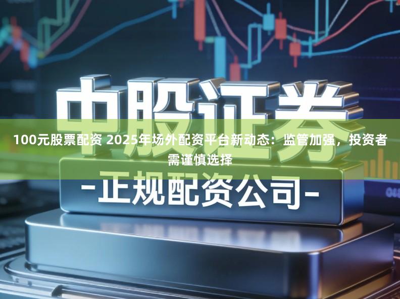 100元股票配资 2025年场外配资平台新动态:监管加强,投资者需谨慎选择
