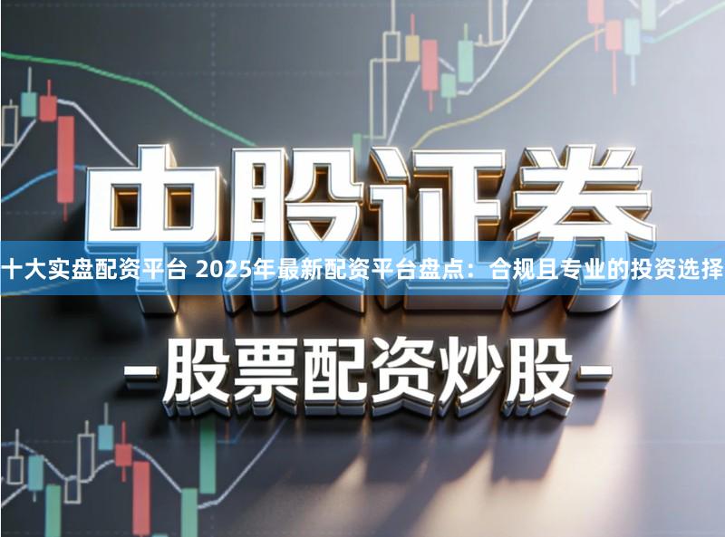 十大实盘配资平台 2025年最新配资平台盘点：合规且专业的投资选择