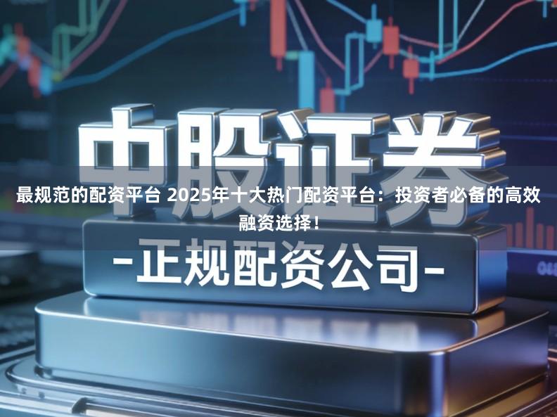 最规范的配资平台 2025年十大热门配资平台：投资者必备的高效融资选择！