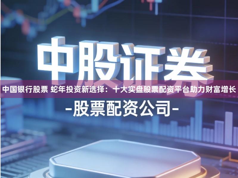 中国银行股票 蛇年投资新选择:十大实盘股票配资平台助力财富增长