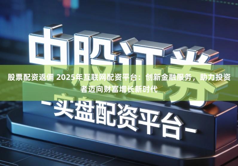 股票配资返佣 2025年互联网配资平台：创新金融服务，助力投资者迈向财富增长新时代