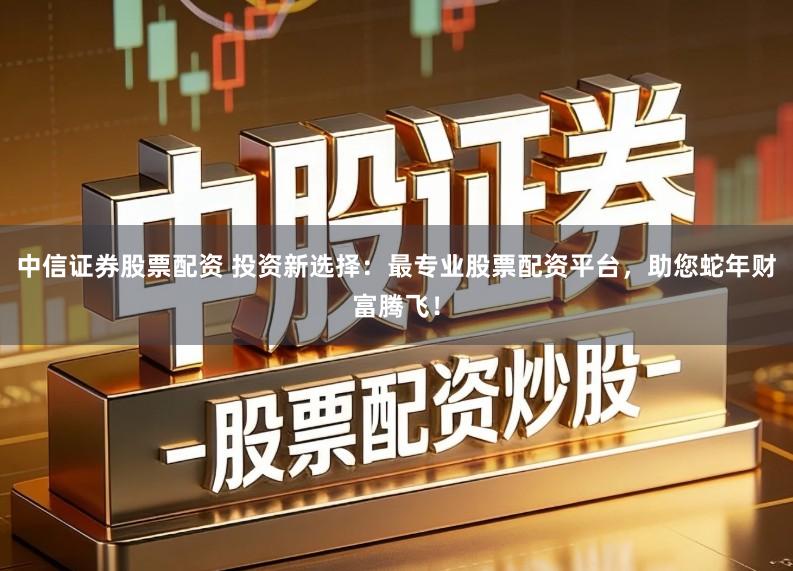 中信证券股票配资 投资新选择：最专业股票配资平台，助您蛇年财富腾飞！