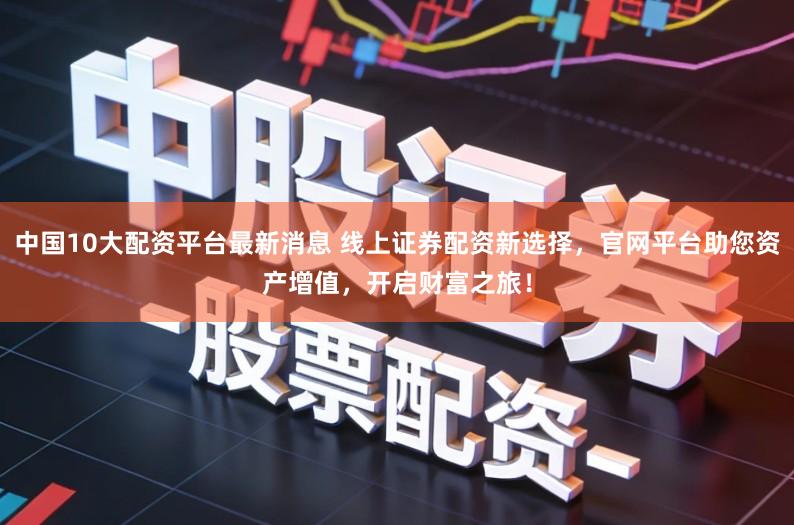 中国10大配资平台最新消息 线上证券配资新选择，官网平台助您资产增值，开启财富之旅！