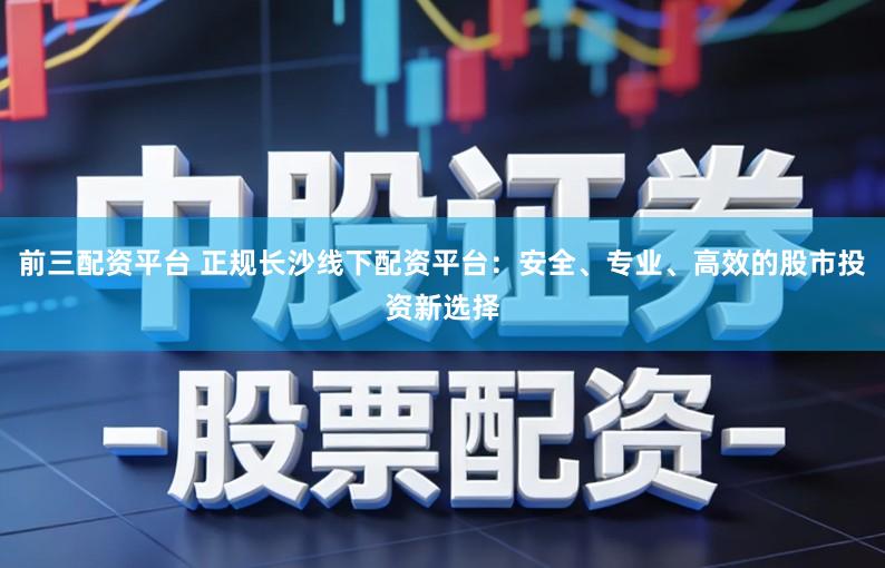 前三配资平台 正规长沙线下配资平台：安全、专业、高效的股市投资新选择