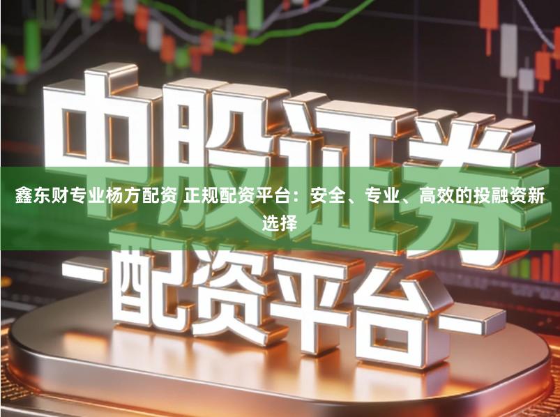鑫东财专业杨方配资 正规配资平台：安全、专业、高效的投融资新选择