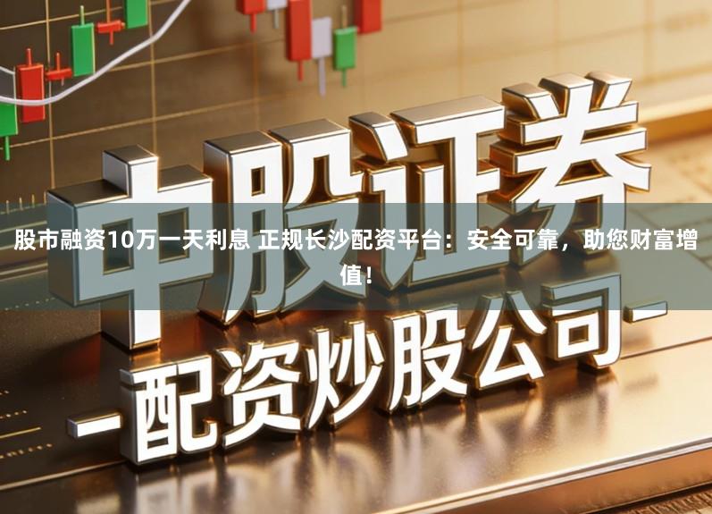 股市融资10万一天利息 正规长沙配资平台：安全可靠，助您财富增值！