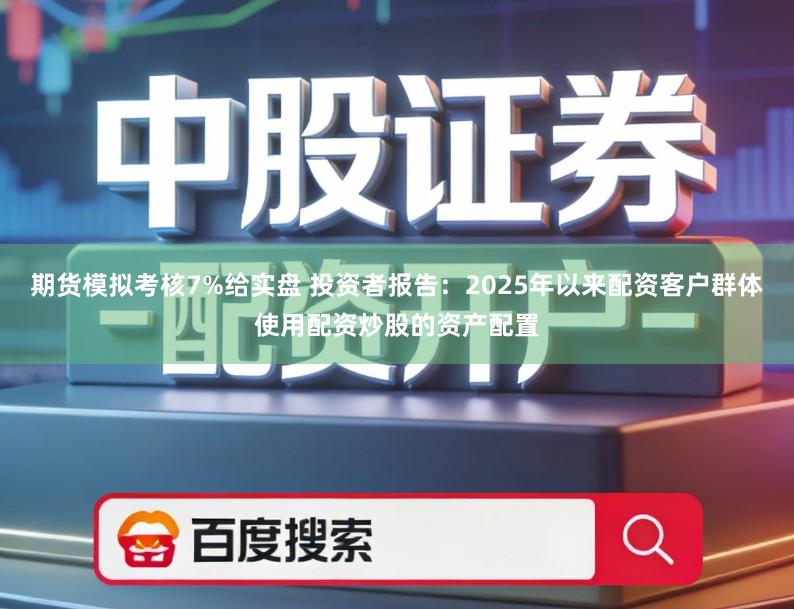 期货模拟考核7%给实盘 投资者报告：2025年以来配资客户群体使用配资炒股的资产配置