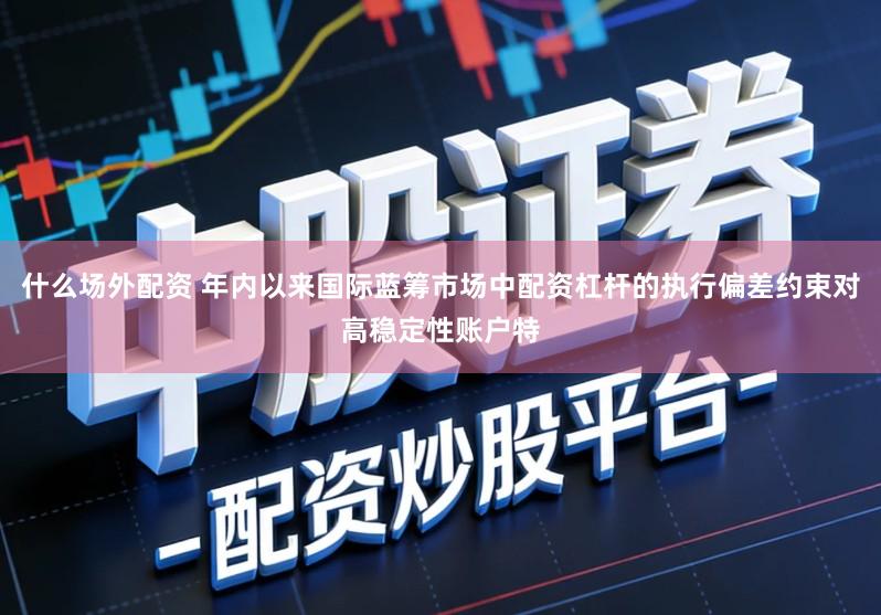 什么场外配资 年内以来国际蓝筹市场中配资杠杆的执行偏差约束对高稳定性账户特