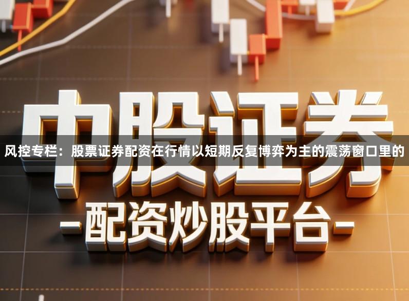 风控专栏：股票证券配资在行情以短期反复博弈为主的震荡窗口里的